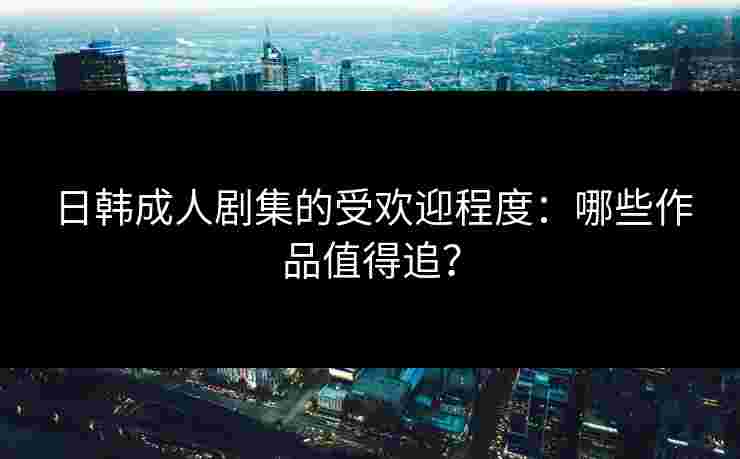 日韩成人剧集的受欢迎程度：哪些作品值得追？