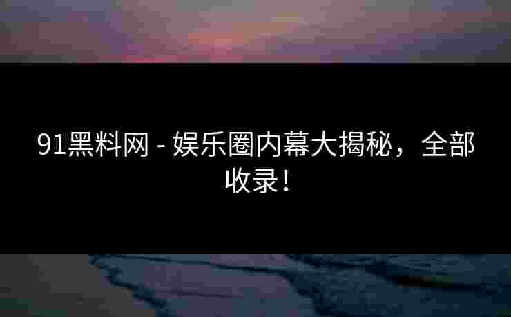 91黑料网 - 娱乐圈内幕大揭秘，全部收录！
