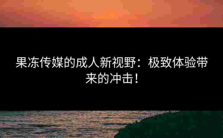 果冻传媒的成人新视野：极致体验带来的冲击！