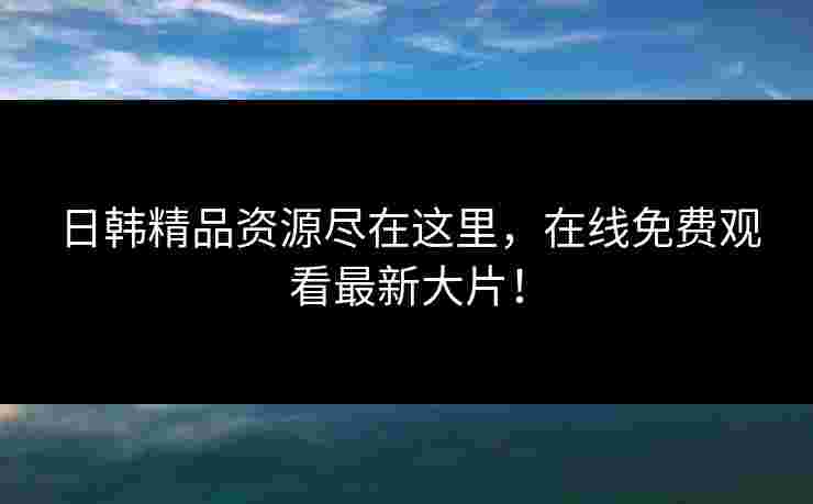 日韩精品资源尽在这里，在线免费观看最新大片！