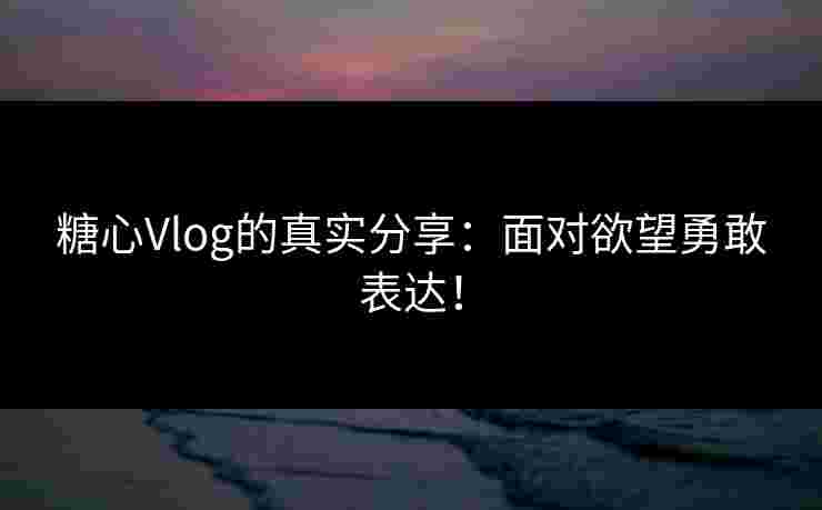 糖心Vlog的真实分享：面对欲望勇敢表达！