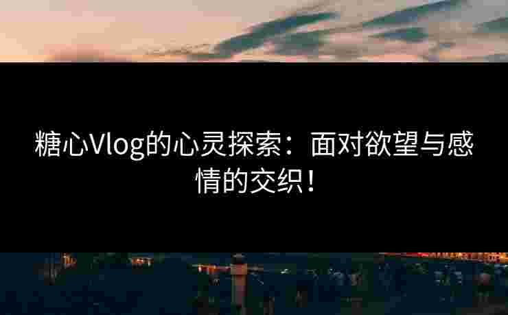 糖心Vlog的心灵探索：面对欲望与感情的交织！