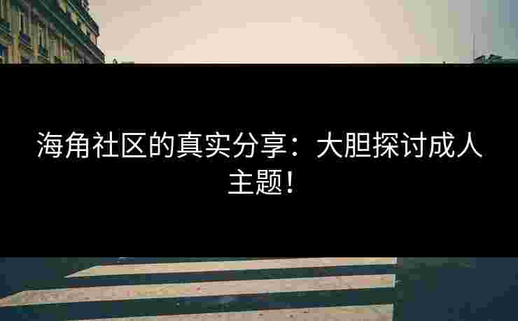 海角社区的真实分享：大胆探讨成人主题！