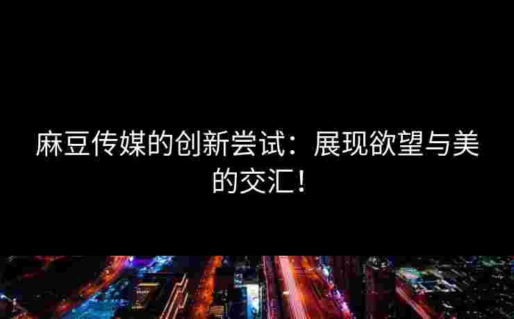 麻豆传媒的创新尝试：展现欲望与美的交汇！