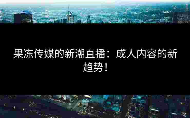 果冻传媒的新潮直播：成人内容的新趋势！