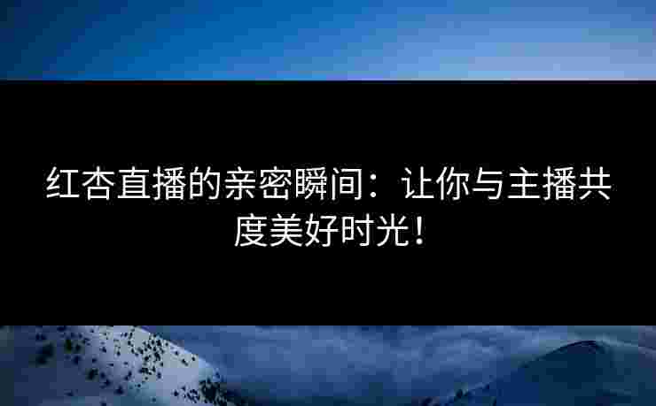 红杏直播的亲密瞬间：让你与主播共度美好时光！