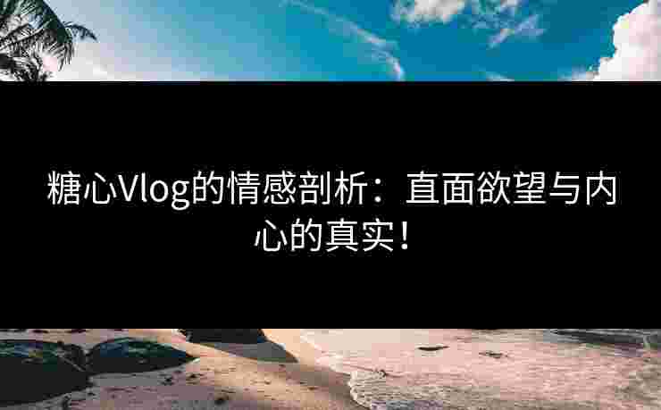 糖心Vlog的情感剖析：直面欲望与内心的真实！