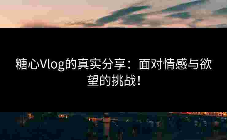 糖心Vlog的真实分享：面对情感与欲望的挑战！
