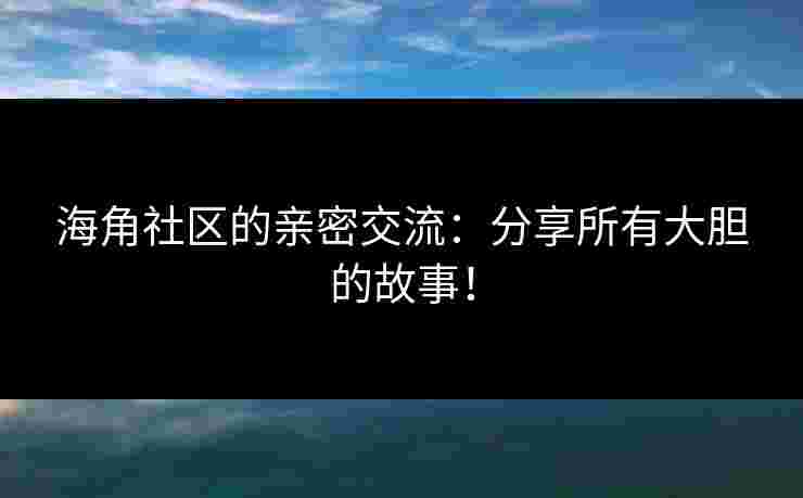 海角社区的亲密交流：分享所有大胆的故事！