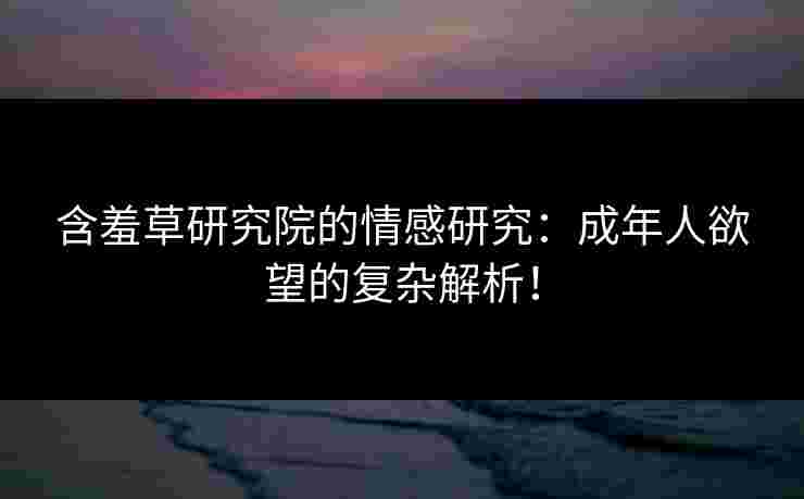 含羞草研究院的情感研究：成年人欲望的复杂解析！