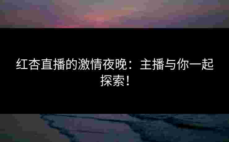 红杏直播的激情夜晚：主播与你一起探索！