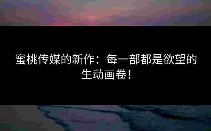 蜜桃传媒的新作：每一部都是欲望的生动画卷！