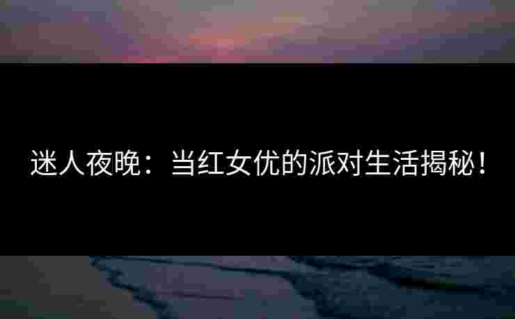 迷人夜晚：当红女优的派对生活揭秘！