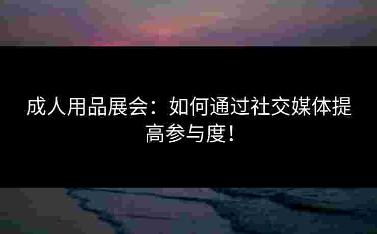 成人用品展会：如何通过社交媒体提高参与度！