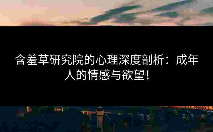 含羞草研究院的心理深度剖析：成年人的情感与欲望！