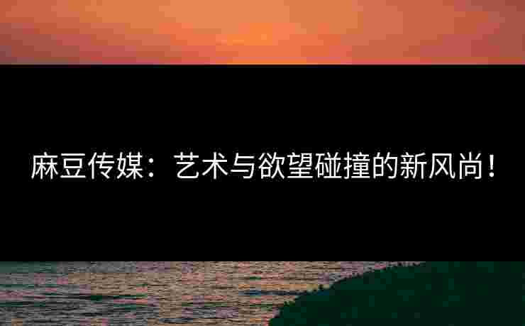 麻豆传媒：艺术与欲望碰撞的新风尚！