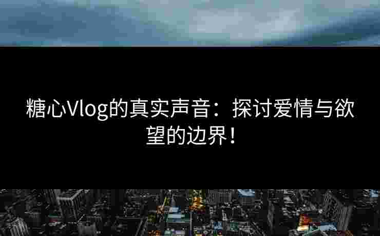 糖心Vlog的真实声音：探讨爱情与欲望的边界！