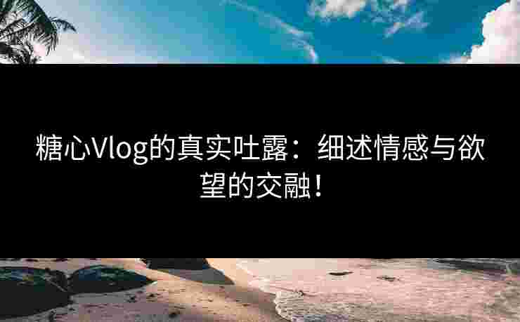 糖心Vlog的真实吐露：细述情感与欲望的交融！