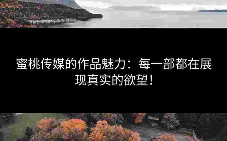 蜜桃传媒的作品魅力：每一部都在展现真实的欲望！