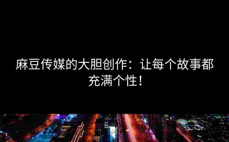 麻豆传媒的大胆创作：让每个故事都充满个性！