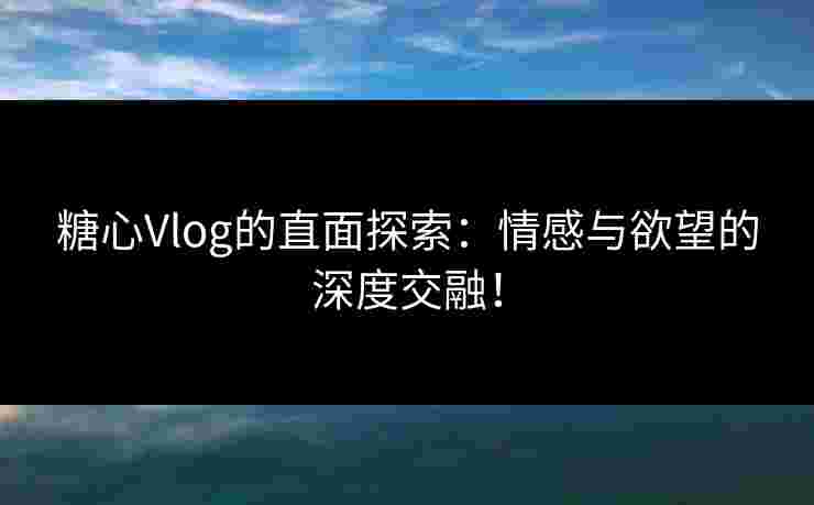 糖心Vlog的直面探索：情感与欲望的深度交融！