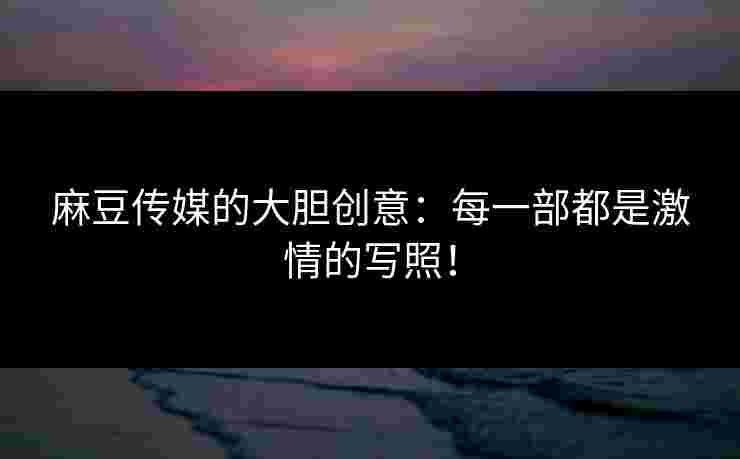 麻豆传媒的大胆创意：每一部都是激情的写照！
