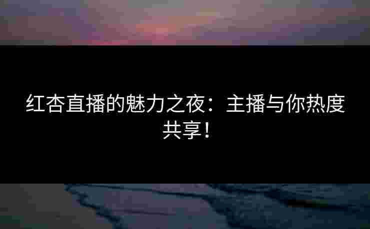 红杏直播的魅力之夜：主播与你热度共享！