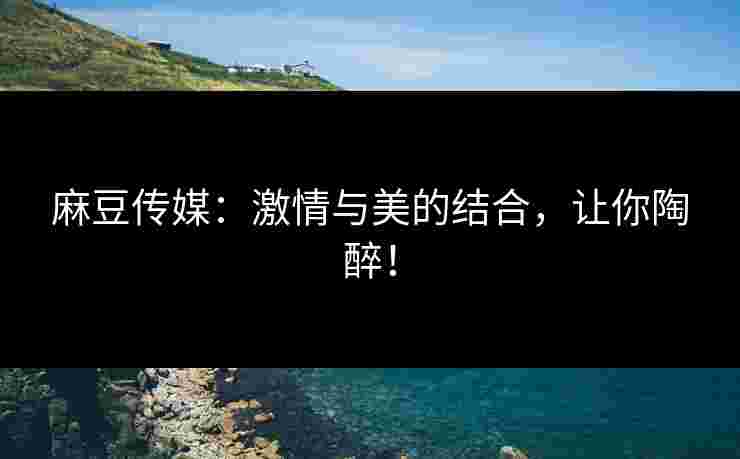 麻豆传媒：激情与美的结合，让你陶醉！