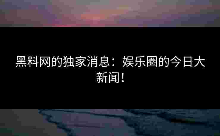 黑料网的独家消息：娱乐圈的今日大新闻！