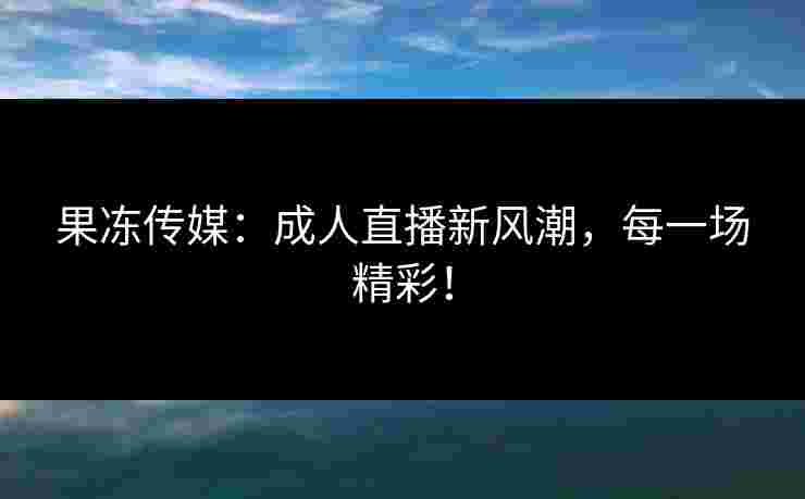 果冻传媒：成人直播新风潮，每一场精彩！