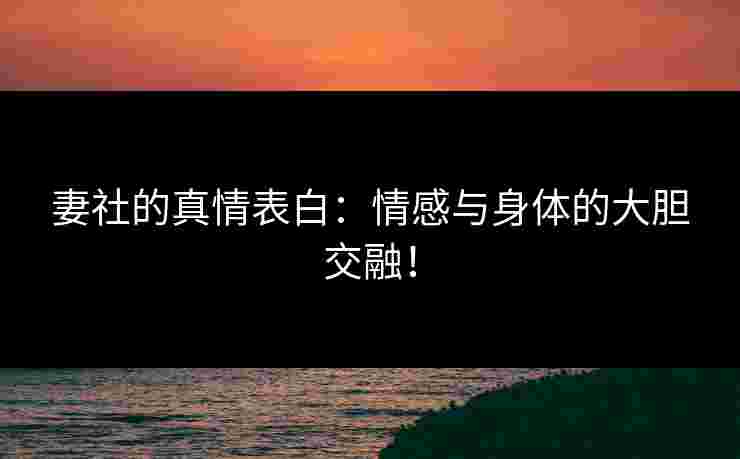 妻社的真情表白：情感与身体的大胆交融！