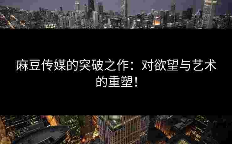 麻豆传媒的突破之作：对欲望与艺术的重塑！