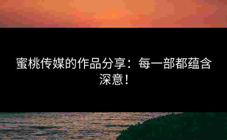 蜜桃传媒的作品分享：每一部都蕴含深意！