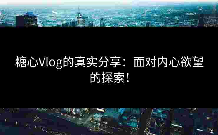 糖心Vlog的真实分享：面对内心欲望的探索！