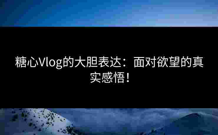 糖心Vlog的大胆表达：面对欲望的真实感悟！