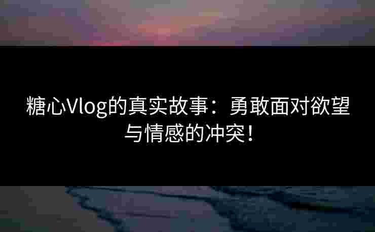 糖心Vlog的真实故事：勇敢面对欲望与情感的冲突！