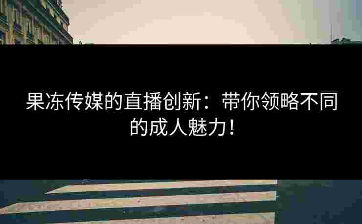 果冻传媒的直播创新：带你领略不同的成人魅力！