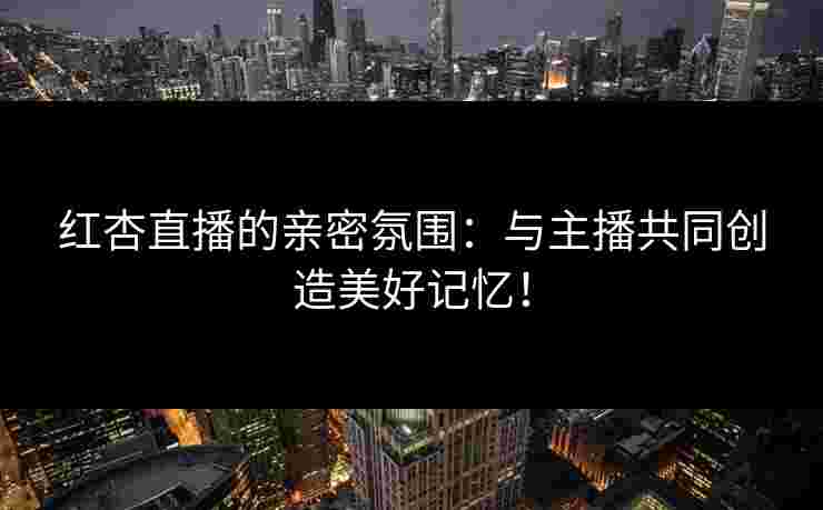 红杏直播的亲密氛围：与主播共同创造美好记忆！