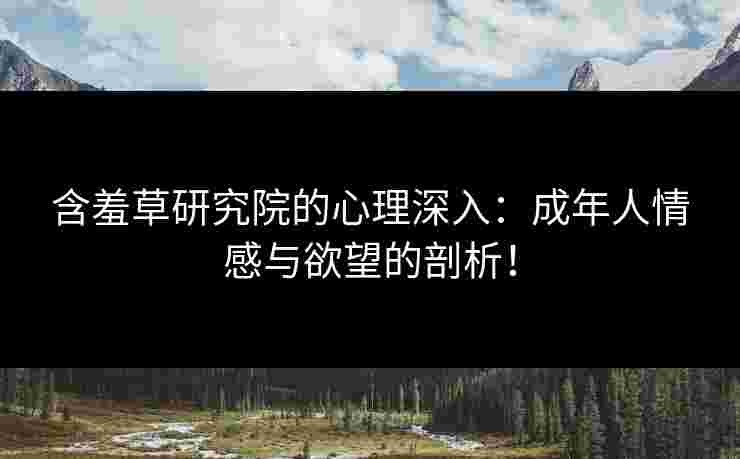 含羞草研究院的心理深入：成年人情感与欲望的剖析！