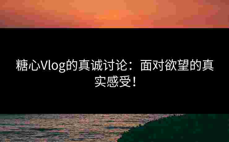 糖心Vlog的真诚讨论：面对欲望的真实感受！