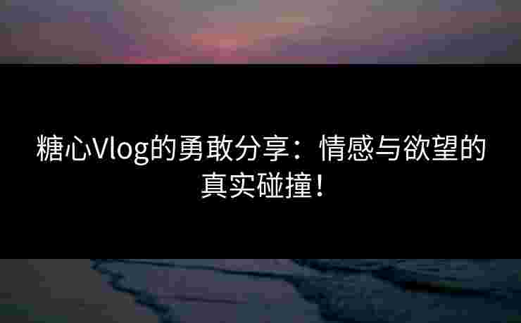 糖心Vlog的勇敢分享：情感与欲望的真实碰撞！