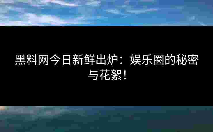 黑料网今日新鲜出炉：娱乐圈的秘密与花絮！