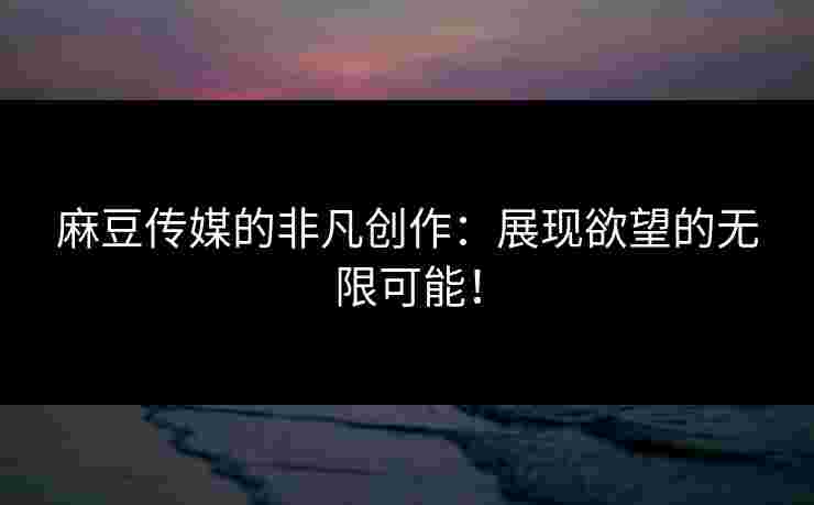 麻豆传媒的非凡创作：展现欲望的无限可能！