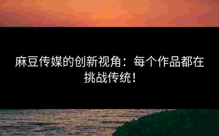 麻豆传媒的创新视角：每个作品都在挑战传统！
