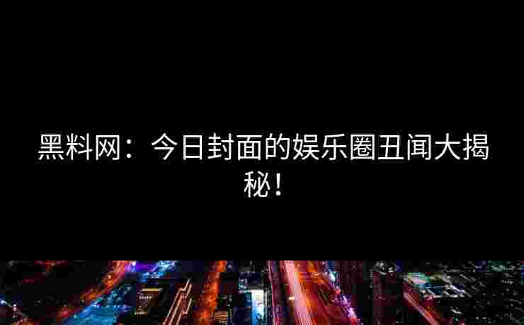 黑料网：今日封面的娱乐圈丑闻大揭秘！