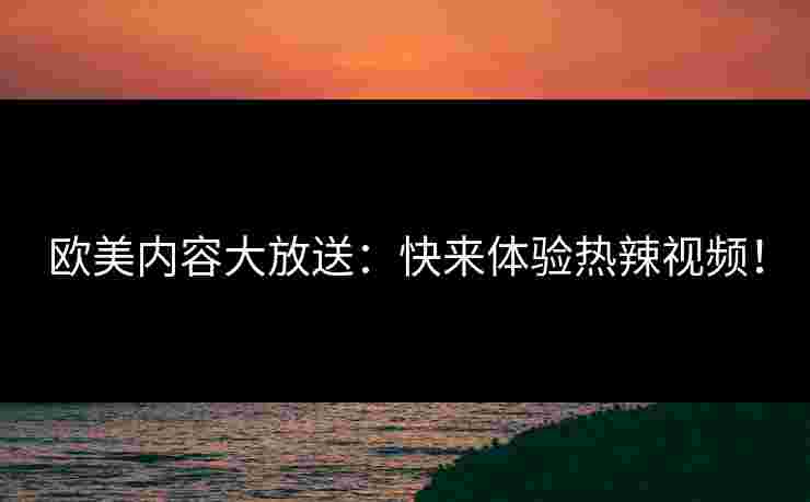 欧美内容大放送：快来体验热辣视频！