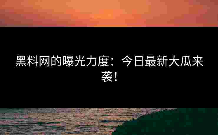 黑料网的曝光力度：今日最新大瓜来袭！