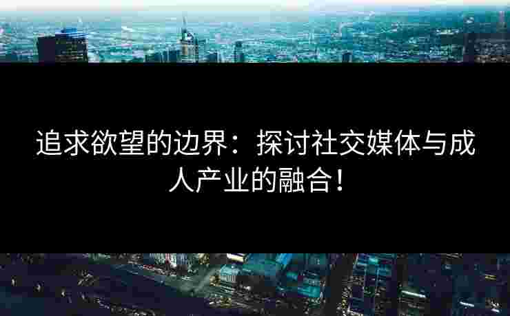 追求欲望的边界：探讨社交媒体与成人产业的融合！