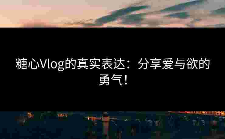 糖心Vlog的真实表达：分享爱与欲的勇气！