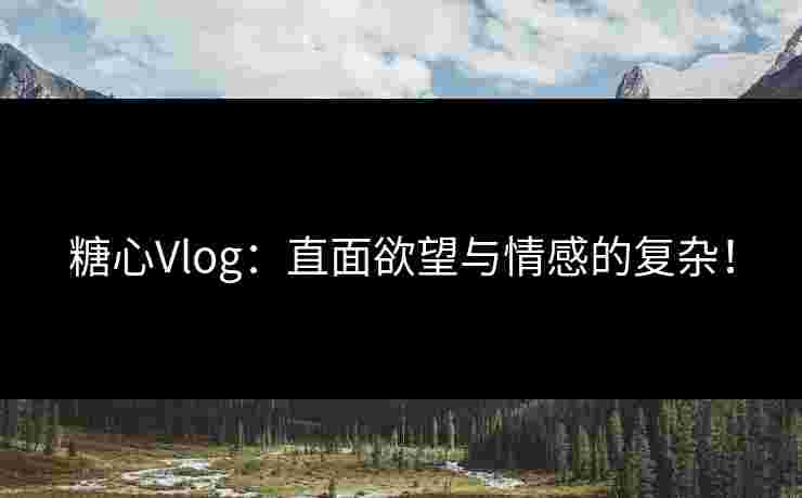糖心Vlog：直面欲望与情感的复杂！